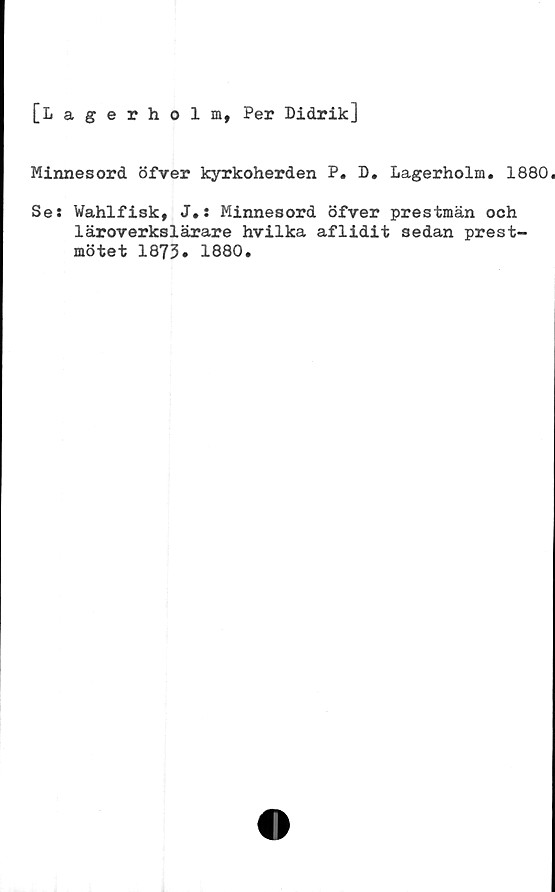 ﻿[Lagerholm, Per Didrik]
Minnesord öfver kyrkoherden P. D. Lagerholm. 1880.
Ses Wahlfisk, J.s Minnesord öfver prestmän och
läroverkslärare hvilka aflidit sedan prest-
mötet 1873* 1880.