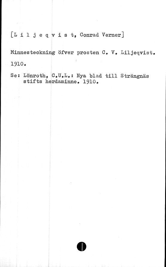  ﻿[Liljeqvist, Conrad Verner]
Minnesteckning öfver prosten C. V.
1910.
Se: Lönroth, C.U.L.: Nya blad till
stifts herdaminne. 1910.
Liljeqvist.
Strängnäs