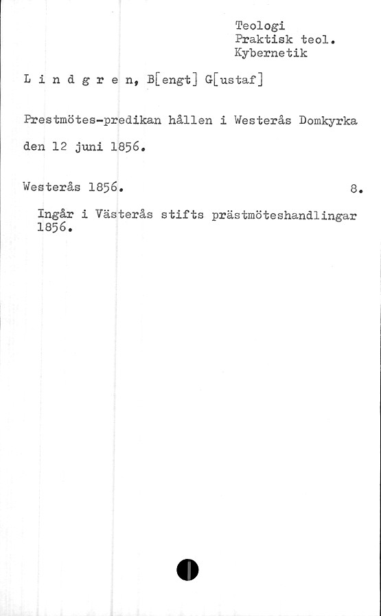  ﻿Teologi
Praktisk teol
Kybernetik
Lindgren, B[engt] G[ustaf]
Prestmötes-predikan hållen i Westerås Domkyrka
den 12 juni 1856.
Westerås 1856.	8.
Ingår i Västerås stifts prästmöteshandlingar
1856.