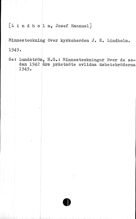  ﻿[Lindholm, Josef Emanuel]
Minnesteckning över kyrkoherden J. E. Lindholm.
1949.
Se: Lundström, H.G.: Minnesteckningar över de se-
dan 1942 års prästmöte avlidna ämbetsbröderna
1949.
