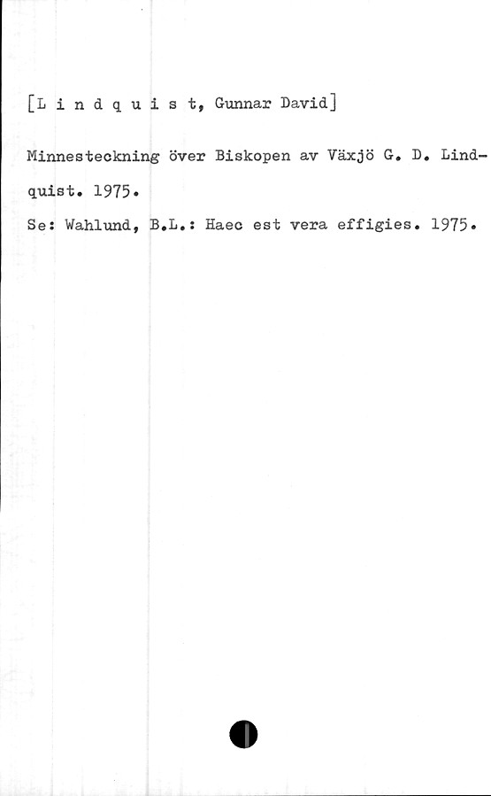  ﻿[Lindquist, Gunnar David]
Minnesteckning över Biskopen av Växjö G. D. Lind-
quist. 1975»
Se: Wahlund, B.L.: Haec est vera effigies. 1975»