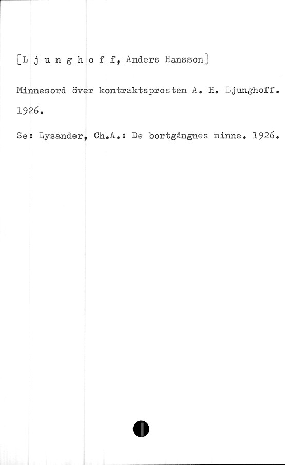  ﻿[Ljunghoff, Anders Hansson]
Minnesord över kontraktsprosten A. H. Ljunghoff
1926.
Se: Lysander, Ch.A.: De bortgångnes minne. 1926