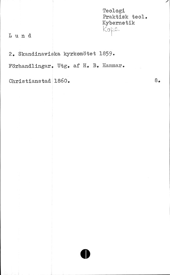  ﻿Teologi
Praktisk teol.
Kybernetik
2. Skandinaviska kyrkomötet 1859»
Förhandlingar. TJtg. af H. B. Hammar.
Christianstad 1860.