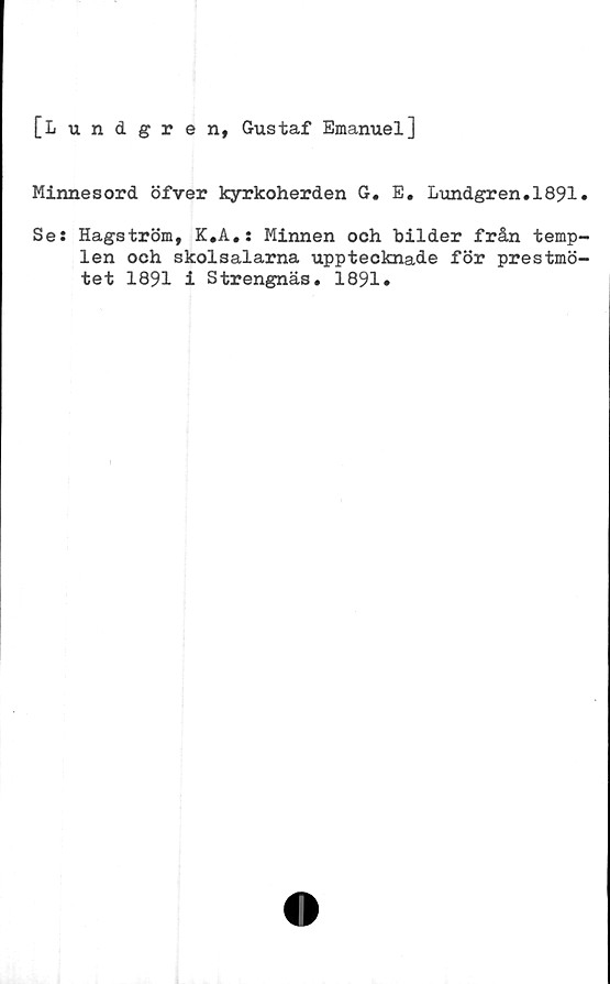  ﻿
[Lundgren, Gustaf Emanuel]
Minnesord öfver kyrkoherden G. E. Lundgren.1891.
Se: Hagström, K.A.: Minnen och bilder från temp-
len och skolsalarna upptecknade för prestmö-
tet 1891 i Strengnäs. 1891*
