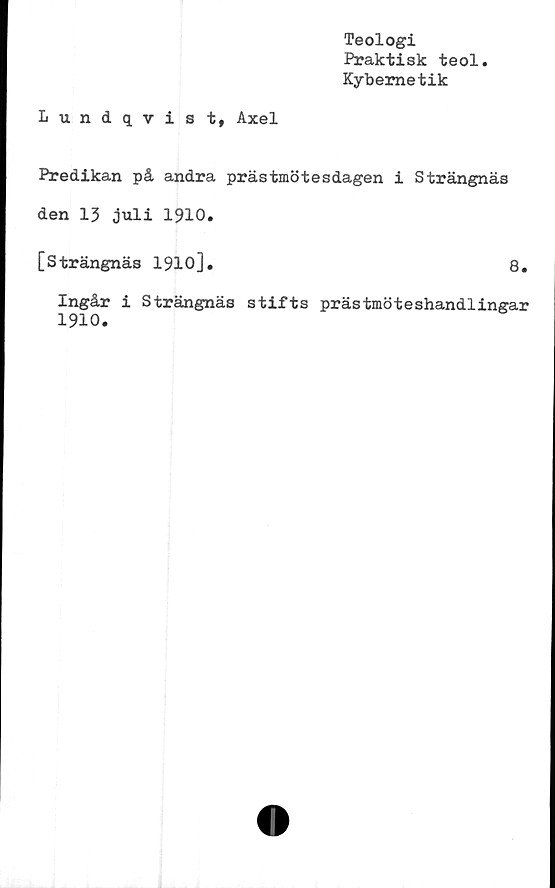  ﻿Teologi
Praktisk teol
Kybernetik
Lundqvist, Axel
Predikan på andra prästmötesdagen i Strängnäs
den 13 juli 1910.
[Strängnäs 1910].	8.
Ingår i Strängnäs stifts prästmöteshandlingar
1910.