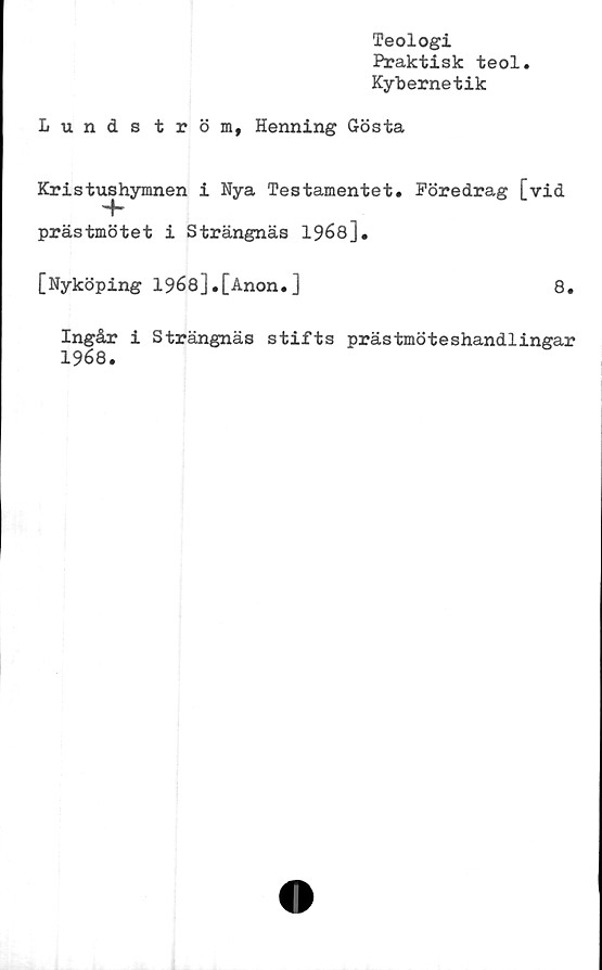  ﻿Teologi
Praktisk teol.
Kybernetik
Lundström, Henning Gösta
Kristushymnen i Nya Testamentet. Föredrag [vid
prästmötet i Strängnäs 1968].
[Nyköping 1968].[Anon.]	8.
Ingåx i Strängnäs stifts prästmöteshandlingar
1968.