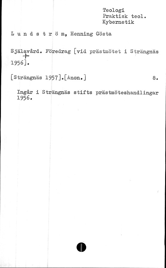  ﻿Teologi
Praktisk teol
Kybemetik
Lundström, Henning Gösta
Själavård. Föredrag [vid prästmötet
1956].
[Strängnäs 1957j*[Anon.]
Strängnäs
8.
Ingår i Strängnäs stifts prästmöteshandlingar
1956.
