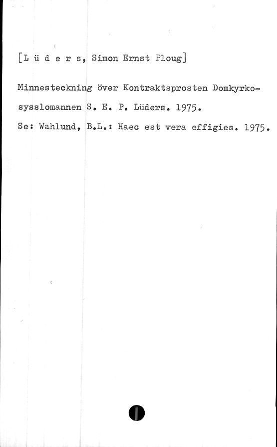  ﻿i
[L iiders, Simon Ernst Ploug]
Minnesteckning över Kontraktsprosten Domkyrko-
sysslomannen S. E. P. Luders. 1975*
Ses Wahlund, B.L.: Haec est vera effigies. 1975»

<
