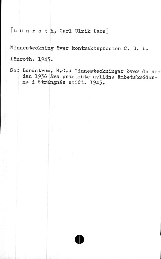  ﻿[Lönroth, Carl Ulrik Lars]
Minnesteckning över kontraktsprosten C. U. L.
Lönroth. 1943.
Ses Lundström, H.G.: Minnesteckningar över de se-
dan 1936 års prästmöte avlidna ämbetsbröder-
na i Strängnäs stift. 1943»