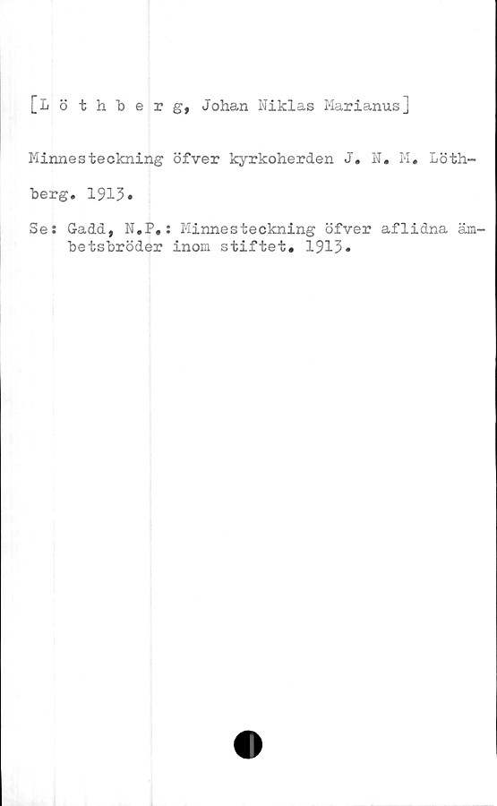  ﻿[Lö thberg, Johan Niklas Marianus]
Minnesteckning öfver kyrkoherden J. N. M. Löth-
berg. 1913»
Se: Gadd, N.P#: Minnesteckning öfver aflidna äm-
betsbröder inom stiftet. 1913»