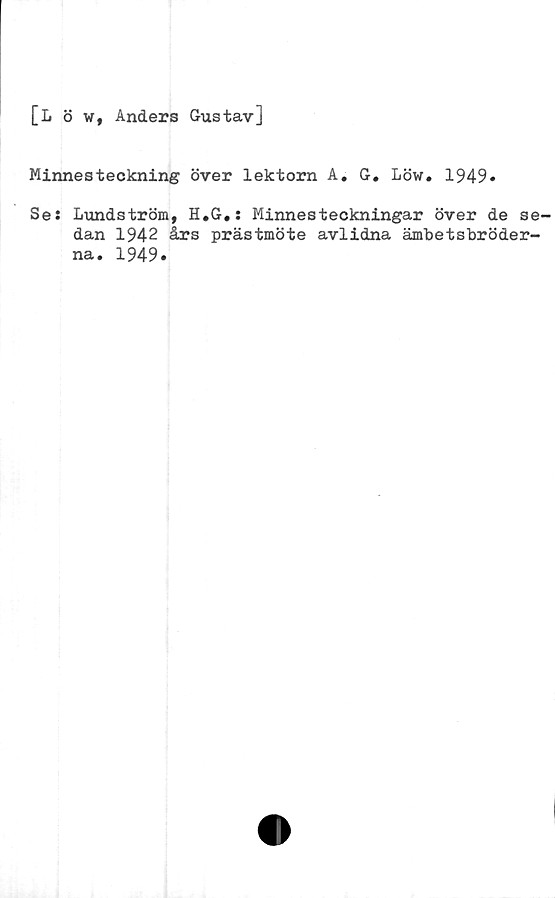  ﻿[L ö w, Anders Gustav]
Minnesteckning över lektorn A. G. Löw. 1949»
Se: Lundström, H.G,: Minnesteckningar över de se-
dan 1942 års prästmöte avlidna ämbetsbröder-
na. 1949»