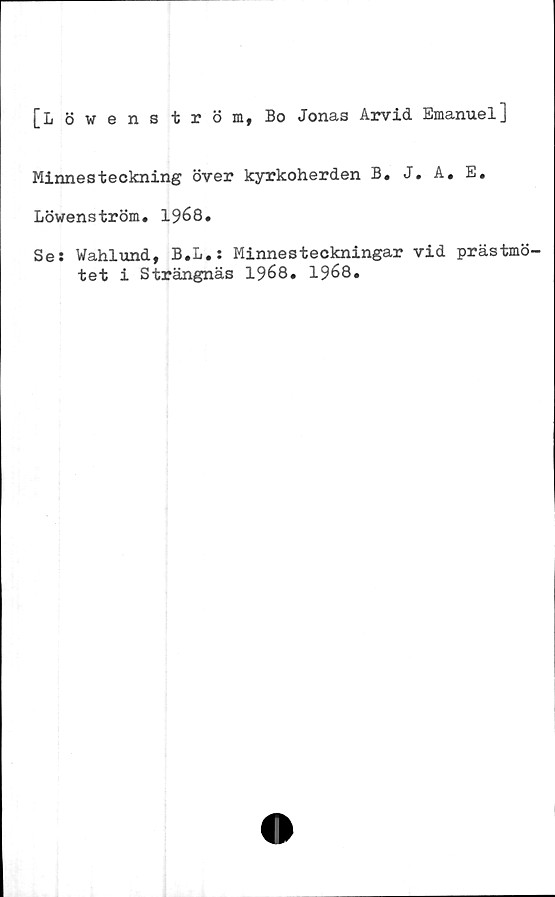  ﻿[Löwenström, Bo Jonas Arvid Emanuel]
Minnesteckning över kyrkoherden B, J. A. E.
Löwenström. 1968.
Se: Wahlund, B.L.: Minnesteckningar vid prästmö-
tet i Strängnäs 1968. 1968.