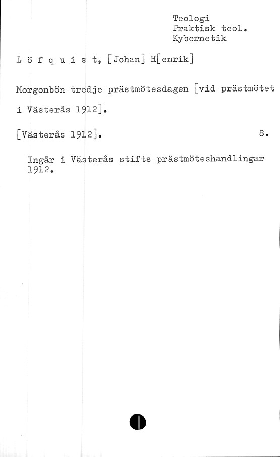  ﻿Teologi
Praktisk teol.
Kybernetik
Löfquist, [Johan] H[ enrik]
Morgonbön tredje prästmötesdagen [vid prästmötet
i Västerås 1912].
[Västerås 1912].	8.
Ingår i Västerås stifts prästmöteshandlingar
1912.