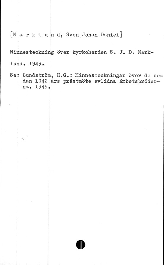  ﻿[Marklund, Sven Johan Daniel]
Minnesteckning över kyrkoherden S. J. D. Mark-
lund. 1949.
Se: Lundström, H.G.: Minnesteckningar över de se-
dan 1942 års prästmöte avlidna ämbetsbröder-
na. 1949.