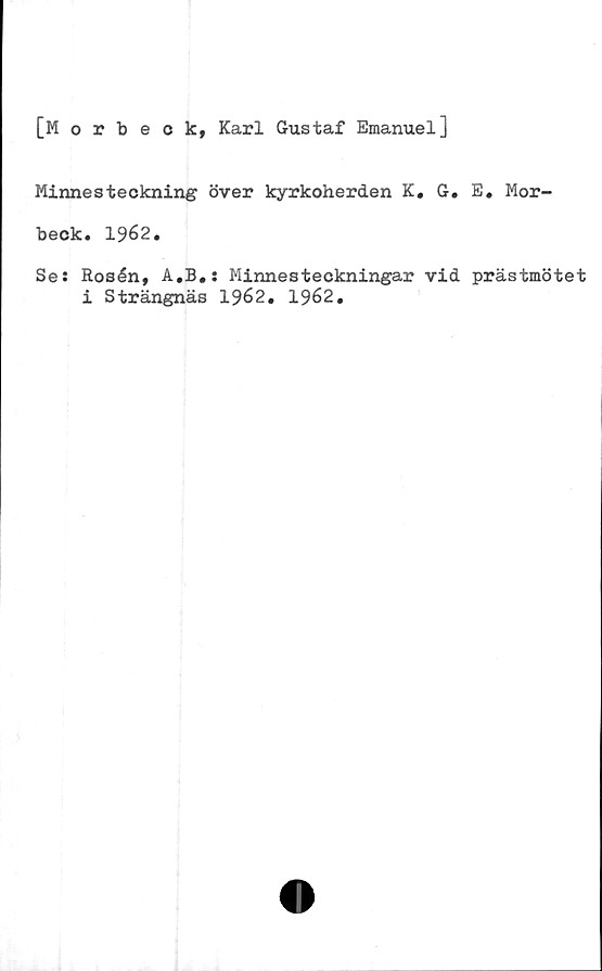  ﻿[Morbeok, Karl Gustaf Emanuel]
Minnesteckning över kyrkoherden K, G. E. Mor-
beck. 1962.
Se: Rosén, A.B.: Minnesteckningar vid prästmötet
i Strängnäs 1962. 1962.