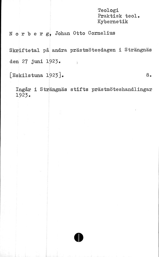  ﻿Teologi
Praktisk teol.
Kybernetik
Norberg, Johan Otto Comelius
Skriftetal på andra prästmötesdagen i Strängnäs
den 27 juni 1923.
[Eskilstuna 1923].	8.
Ingår i Strängnäs stifts prästmöteshandlingar
1923.