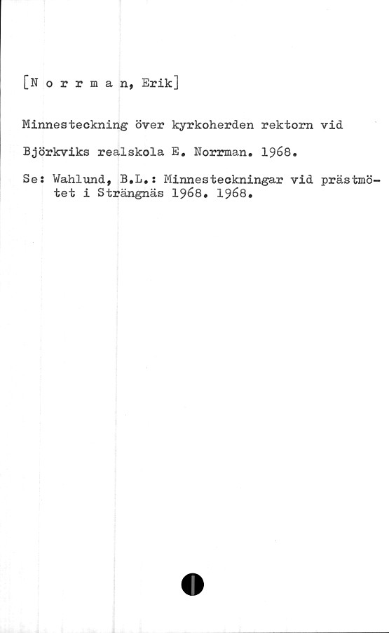  ﻿[Norrman, Erik]
Minnesteckning över kyrkoherden rektorn vid
Björkviks realskola E. Norrman. 1968.
Se: Wahlund, B.L.: Minnesteckningar vid prästmö-
tet i Strängnäs 1968. 1968.