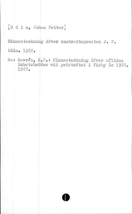  ﻿[0 d i n, Johan Petter]
Minnesteckning öfver kontraktsprosten J. P.
Odin. 1922.
Se: Havrån, K.P.: Minnesteckning öfver aflidna
ämbetsbröder vid prästmötet i Visby år 1922.
1922.