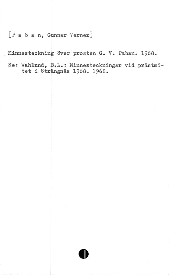  ﻿[Paban, Gunnar Verner]
Minnesteckning över prosten G. V. Paban. 1968.
Se: WahiuncL, B.L.: Minnesteckningar vid prästmö-
tet i Strängnäs 1968. 1968.