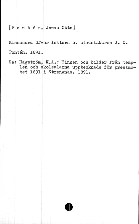 ﻿[Pontén, Jonas Otto]
Minnesord öfver lektorn o. stadsläkaren J. 0.
Pontén. 1891.
Se: Hagström, K.A.: Minnen och bilder från temp-
len ooh skolsalarna upptecknade för prestmö-
tet 1891 i Strengnäs. 1891.