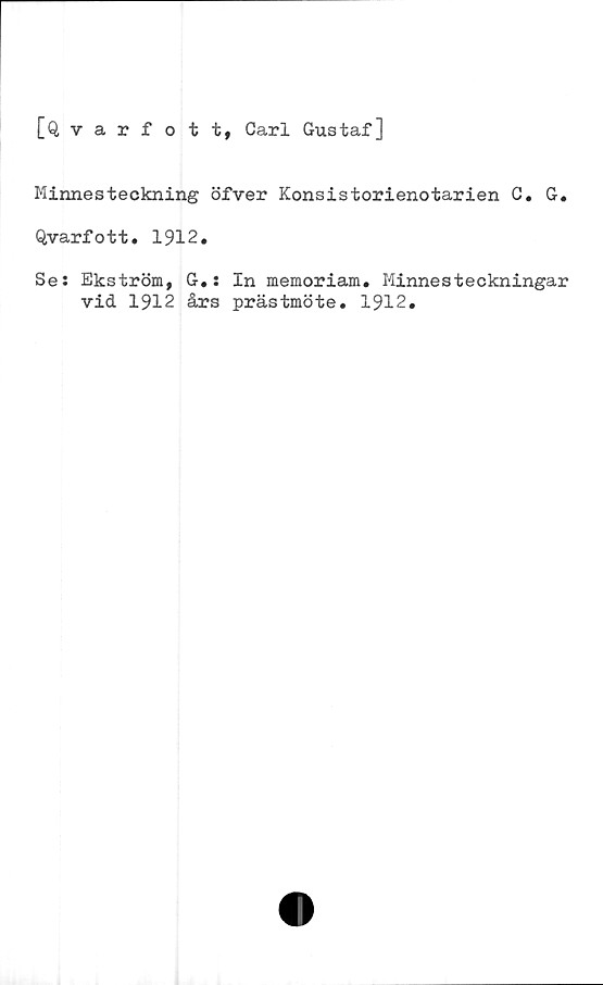  ﻿[Qvarfott, Carl Gustaf]
Minnesteckning öfver Konsistorienotarien C. G.
Qvarfott. 1912.
Se: Ekström, G.; In memoriam. Minnesteckningar
vid 1912 års prästmöte. 1912.
