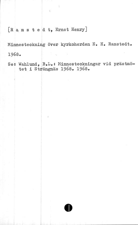  ﻿
[Ramstedt, Ernst Henry]
Minnesteckning över kyrkoherden E, H. Ramstedt.
1968.
Se; Wahlund, B.L.: Minnesteckningar vid prästmö-
tet i Strängnäs 1968. 1968.