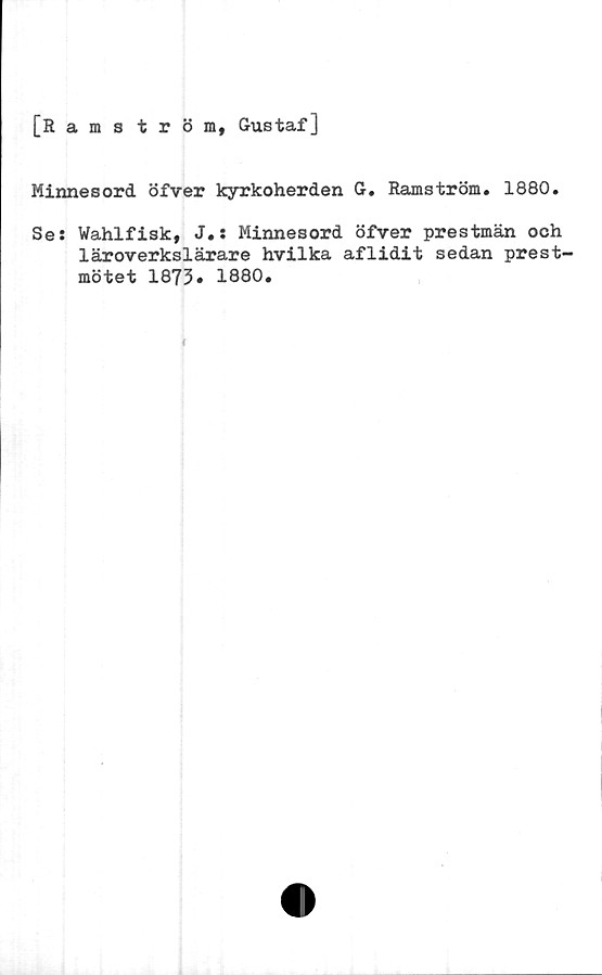  ﻿[Ramström, Gustaf]
Minnesord öfver kyrkoherden G. Ramström. 1880.
Se: Wahlfisk, J.: Minnesord öfver prestmän och
läroverkslärare hvilka aflidit sedan prest-
mötet 1873» 1880.