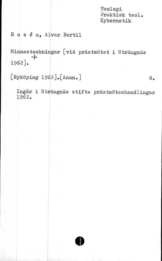  ﻿Teologi
Praktisk teol.
Kybernetik
Rosén, Alvar Bertil
Minnesteckningar [vid prästmötet i Strängnäs
~h
1962].
[Nyköping 1962],[Anon.]	8.
Ingår i Strängnäs stifts prästmöteshandlingar
1962.
