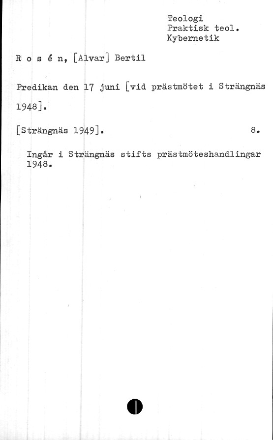  ﻿Teologi
Praktisk teol.
Kybemetik
Rosén, [Alvar] Bertil
Predikan den 17 juni [vid prästmötet i Strängnäs
1948].
[Strängnäs 1949].	8.
Ingår i Strängnäs stifts prästmöteshandlingar
1948.