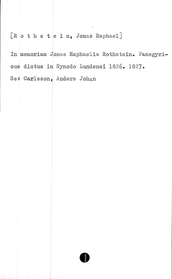 ﻿[Rothstein, Jonas Raphael]
In memoriam Jonae Raphaelis Rothstein. Panegyri-
cus dictus in Synodo Lundensi 1826. 1827.
Se: Carlsson, Anders Johan