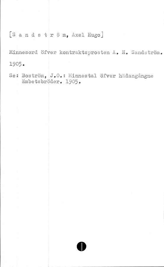  ﻿[Sandström, Axel Hugo]
Minnesord öfver kontraktsprosten A. H. Sandström.
1905.
Se: Boström, J.O.: Minnestal öfver hädangångne
ämbetsbröder. 1905»