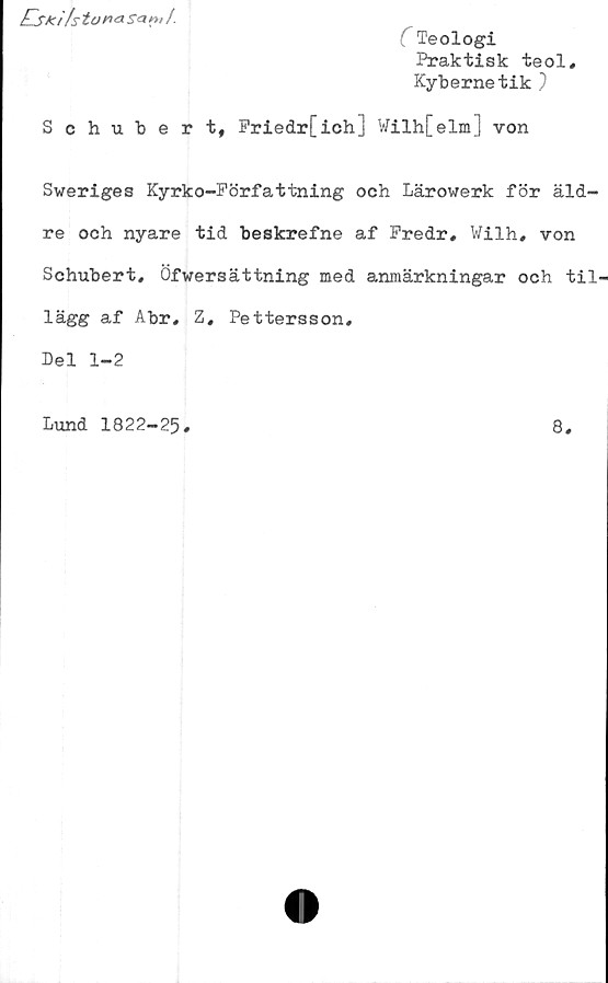  ﻿Eski/stur»<aS<*nil.
(Teologi
Praktisk teol,
Kybernetik )
Schubert, Priedr[ich] Wilh[elm] von
Sweriges Kyrko-Författning och Lärowerk för äld-
re och nyare tid beskrefne af Fredr, Wilh, von
Schubert, Öfwersättning med anmärkningar och til-
lägg af Abr, Z, Pettersson,
Del 1-2
Lund 1822-25
8