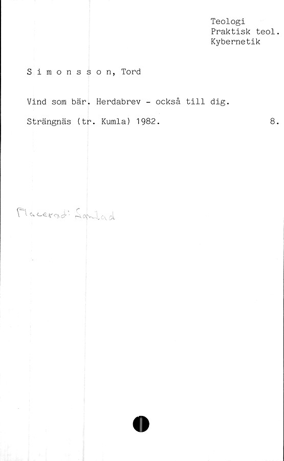  ﻿Teologi
Praktisk teol
Kybernetik
Simonsson, Tord
Vind som bär. Herdabrev - också till dig.
Strängnäs (tr. Kumla) 1982.	8
l	^ojv4,e\c>t