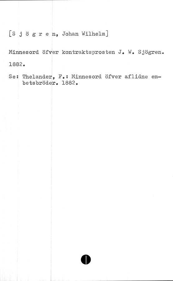  ﻿[S j ögren, Johan Wilhelm]
Minnesord öfver kontraktsprosten J. W. Sjögren.
1882.
Se: Thelander, F.: Minnesord öfver aflidne em-
betsbröder. 1882.