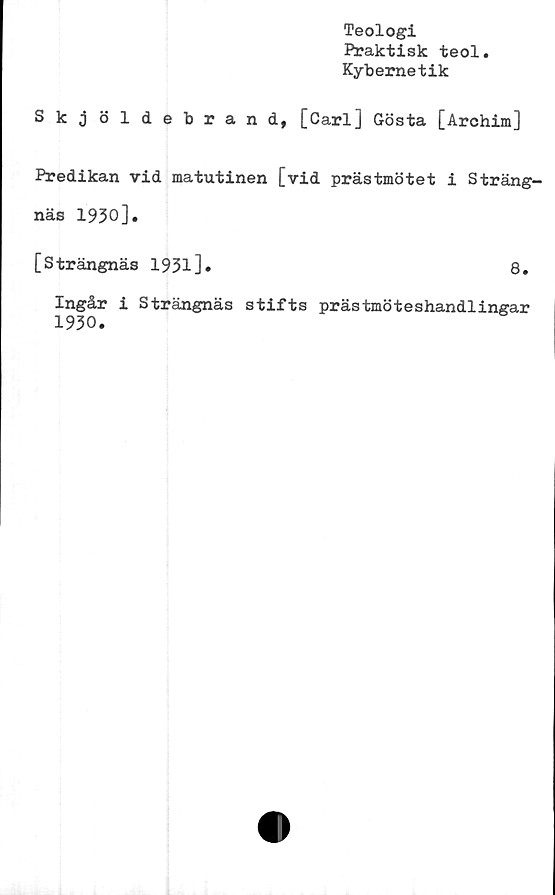  ﻿Teologi
Praktisk teol.
Kybernetik
Skjöldebrand, [Carl] Gösta [Archim]
Predikan vid matutinen [vid prästmötet i Sträng-
näs 1930].
[Strängnäs 19313 *	8.
Ingår i Strängnäs stifts prästmöteshandlingar
1930.