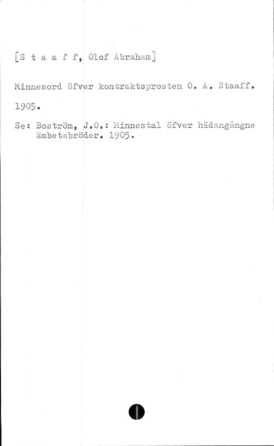  ﻿[Staaff, Olof Abraham]
Minnesord öfver kontraktsprosten 0. A. Staaff.
1905.
Se: Boström, J.O.: Minnestal öfver hädangångne
ämbetsbröder. 1905.
