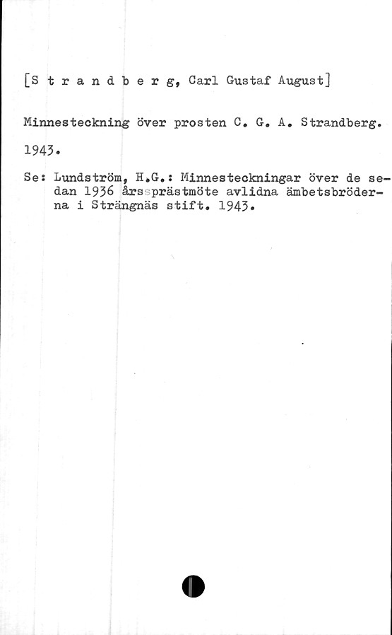  ﻿[S trandberg, Carl Gustaf August]
Minnesteckning över prosten C. G« A, Strandberg.
1943.
Se: Lundström, H.G.: Minnesteckningar över de se-
dan 1936 årssprästmöte avlidna ämbetsbröder-
na i Strängnäs stift. 1943»
