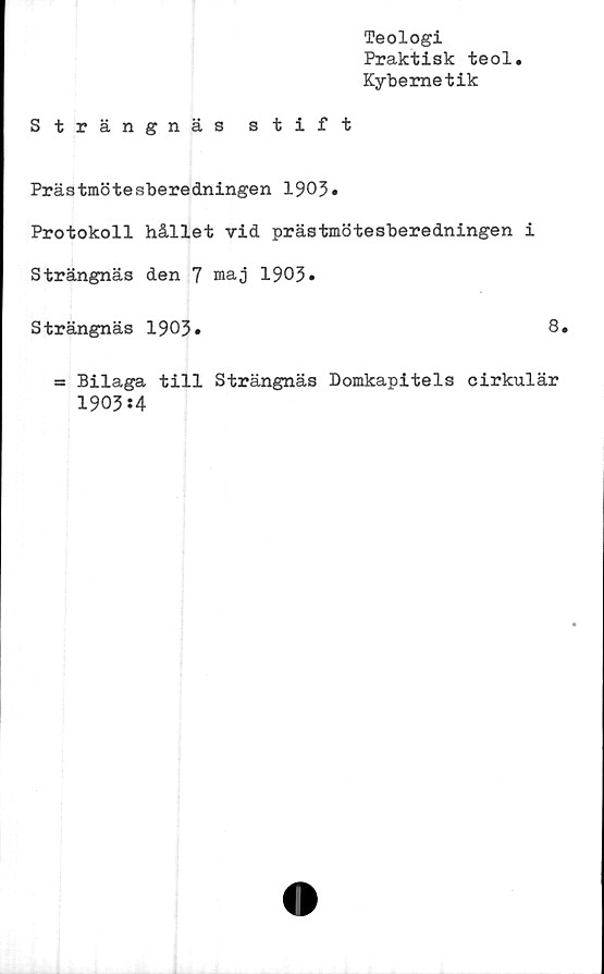  ﻿Teologi
Praktisk teol
Kybernetik
Strängnäs stift
Prästmötesberedningen 1903»
Protokoll hållet vid prästmötesberedningen i
Strängnäs den 7 maj 1903»
Strängnäs 1903»	8»
= Bilaga till Strängnäs Domkapitels cirkulär
1903:4