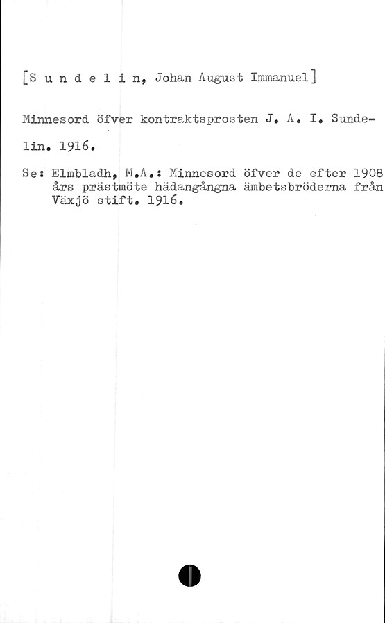  ﻿[Sundelin, Johan August Immanuel]
Minnesord öfver kontraktsprosten J. A. I. Sunde-
lin. 1916.
Se: Elmbladh, M.A.: Minnesord öfver de efter 1908
års prästmöte hädangångna ämbetsbröderna från
Växjö stift. 1916.
