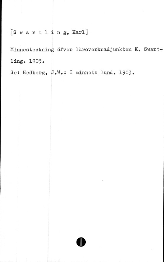  ﻿[Swartling, Karl]
Minnesteckning öfver läroverksadjunkten K. Swart
ling. 1903.
Se: Hedberg, J.W,: I minnets lund* 1903»