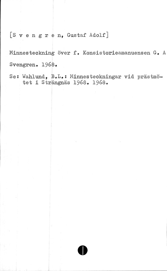  ﻿[Svengren, Gustaf Adolf]
Minnesteckning över f. Konsistorieamanuensen G. A
Svengren. 1968.
Se: Wahlund, B.L.: Minnesteckningar vid prästmö-
tet i Strängnäs 1968. 1968.