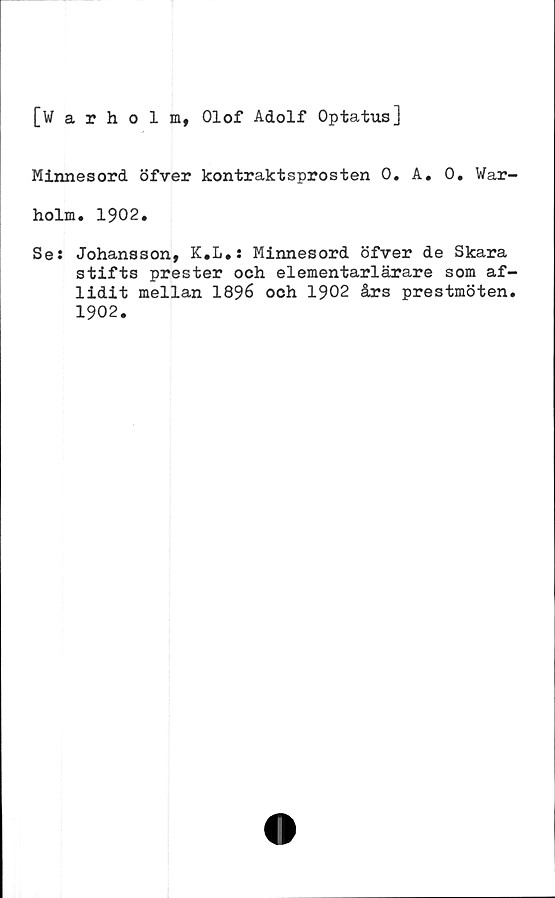  ﻿[Warholm, Olof Adolf Optatus]
Minnesord öfver kontraktsprosten 0. A. 0. War-
holm, 1902.
Se: Johansson, K.L*: Minnesord öfver de Skara
stifts prester och elementarlärare som af-
lidit mellan 1896 och 1902 års prestmöten.
1902.