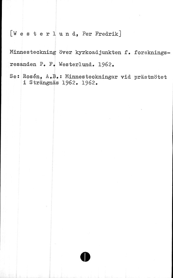  ﻿[Wes terlund, Per Fredrik]
Minnesteckning över kyrkoadjunkten f. forsknings-
resanden P. F. Westerlund. 1962.
Se: Rosén, A.B.: Minnesteckningar vid prästmötet
i Strängnäs 1962. 1962.