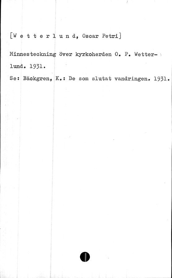  ﻿[W etterlund, Oscar Petri]
Minnesteckning över kyrkoherden 0. P. Wetter-
lund. 1931.
Ses Bäckgren, K.: De som slutat vandringen. 1931*