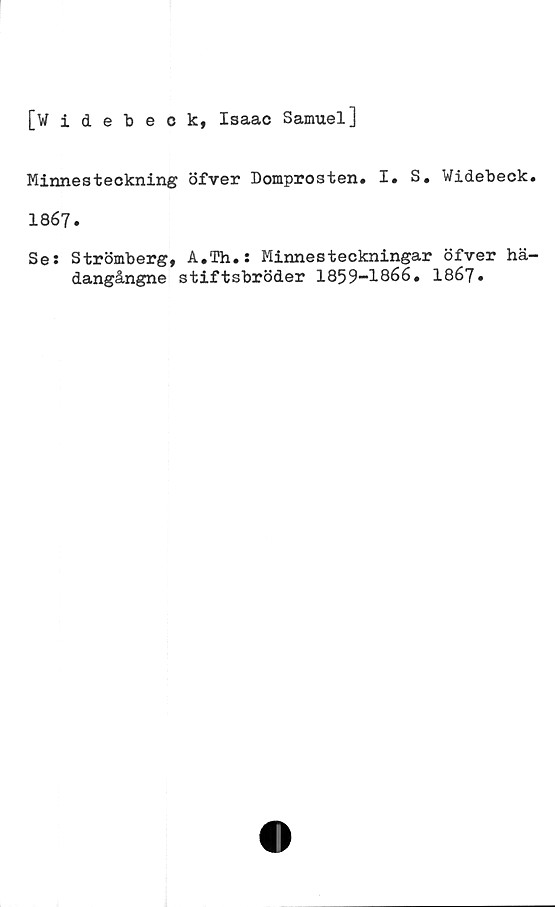  ﻿[widebeok, Isaac Samuel]
Minnesteckning öfver Domprosten. I. S. Widebeck.
1867.
Ses Strömberg, A.Th.s Minnesteckningar öfver hä-
dangångne stiftsbröder	1867»