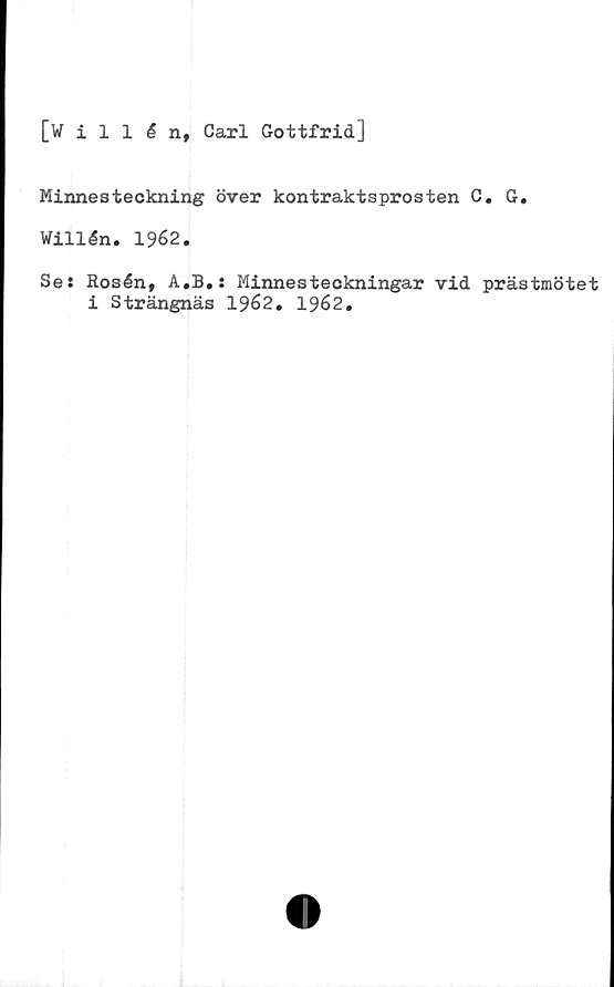  ﻿[willén, Carl Gottfrid]
Minnesteckning över kontraktsprosten C. G.
Willén. 1962.
Se: Rosén, A.B.: Minnesteckningar vid prästmötet
i Strängnäs 1962. 1962.