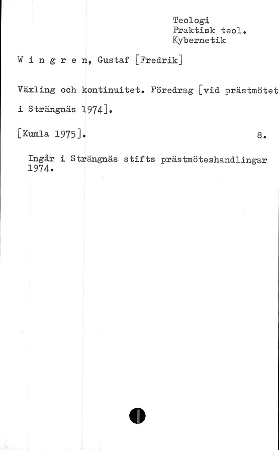  ﻿Teologi
Fraktisk teol
Kybernetik
Wingren, Gustaf [Fredrik]
Växling och kontinuitet. Föredrag [vid prästmötet
i Strängnäs 1974].
[Kumla 1975].	8.
Ingår i Strängnäs stifts prästmöteshandlingar
1974.