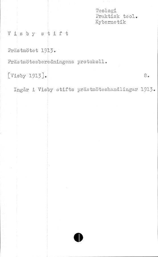  ﻿Teologi
Praktisk teol
Kybernetik
Visby stift
Prästmötet 1913*
Prästmötesberedningens protokoll.
[Visby 1913].	8.
Ingår i Visby stifts prästmöteshandlingar 1913»
