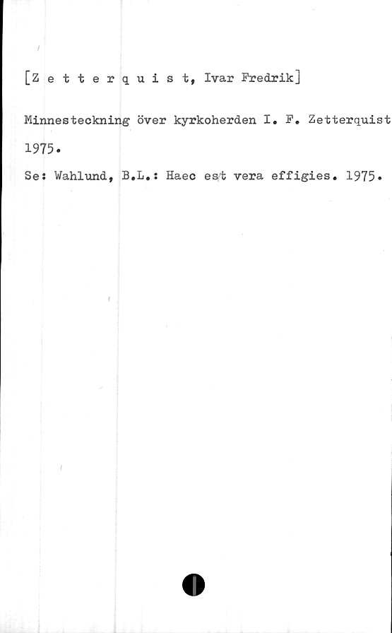  ﻿[Zetterquist, Ivar Fredrik]
Minnesteckning över kyrkoherden I. F. Zetterquist
1975.
Se: Wahlund, B,L.: Haec est vera effigies. 1975»