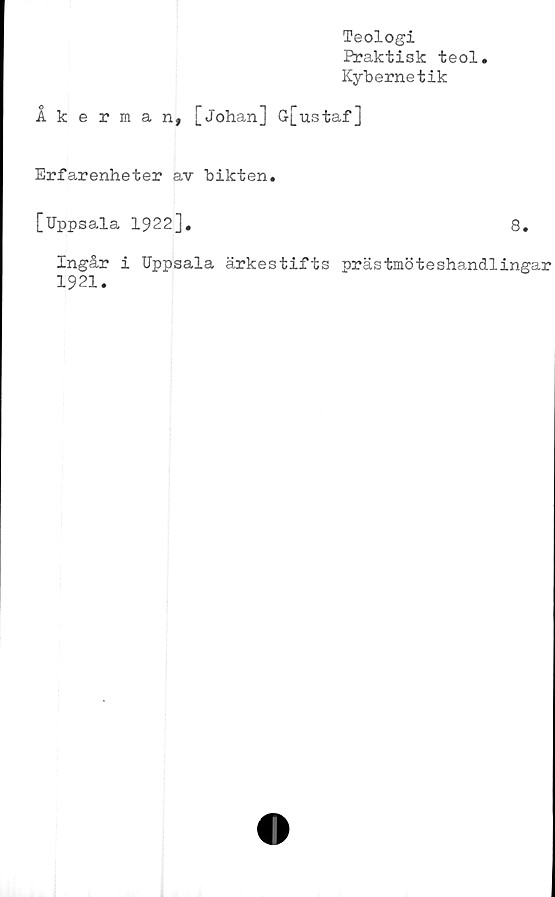  ﻿Teologi
Praktisk teol
Kybernetik
Åkerman, [Johan] G[ustaf]
Erfarenheter av bikten.
[Uppsala 1922].	8.
Ingår i Uppsala ärkestifts prästmöteshandlingar
1921.